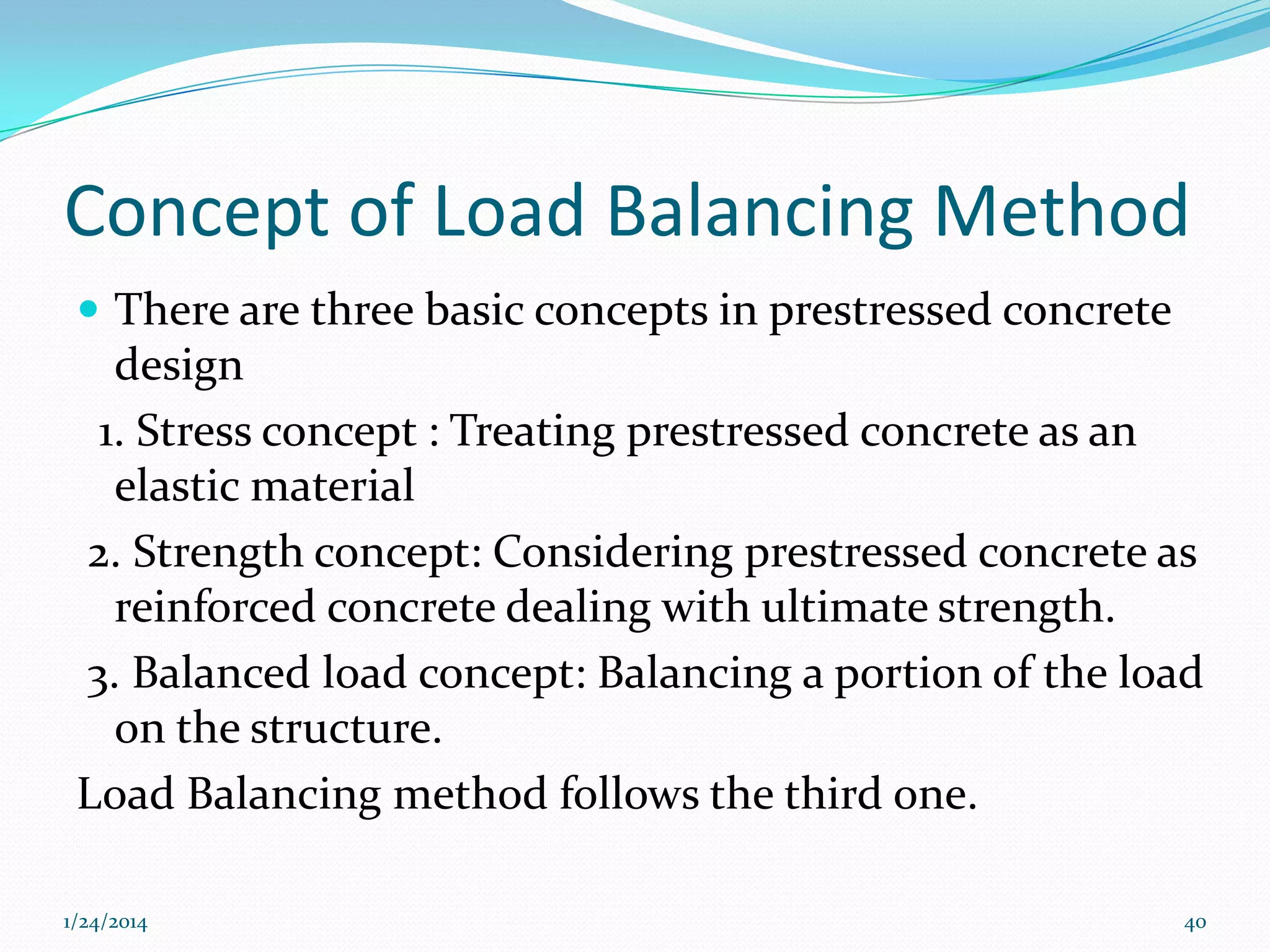 Concept of Load Balancing Method
 There are three basic concepts in prestressed concrete

design
1. Stress concept : Treating prestressed concrete as an
elastic material
2. Strength concept: Considering prestressed concrete as
reinforced concrete dealing with ultimate strength.
3. Balanced load concept: Balancing a portion of the load
on the structure.
Load Balancing method follows the third one.
1/24/2014

40

 