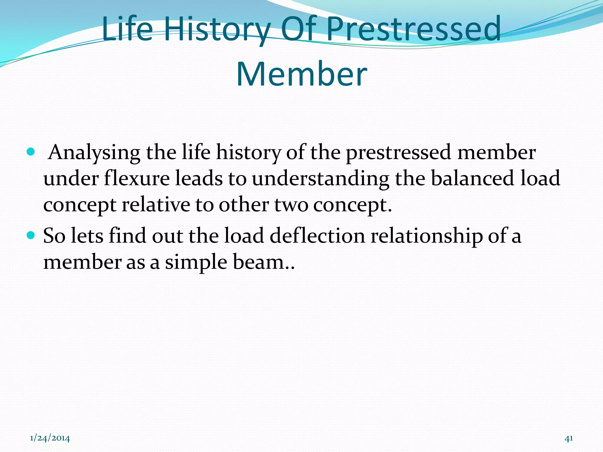 Life History Of Prestressed
Member
 Analysing the life history of the prestressed member

under flexure leads to understanding the balanced load
concept relative to other two concept.
 So lets find out the load deflection relationship of a
member as a simple beam..

1/24/2014

41

 