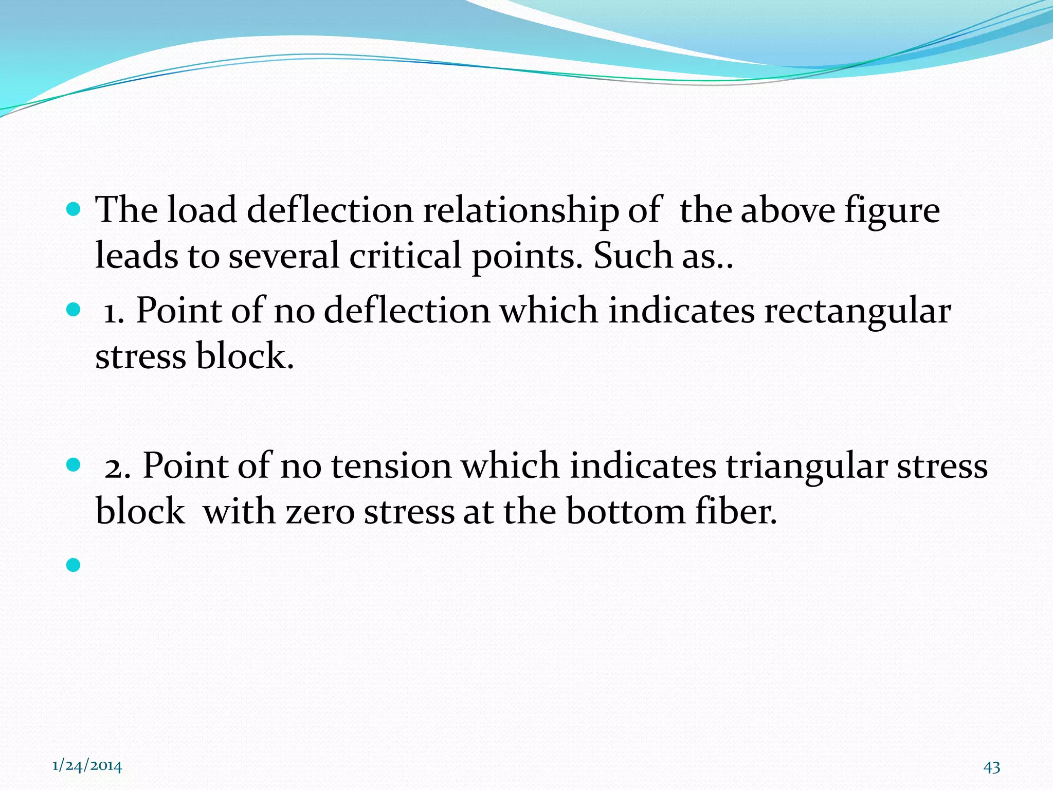  The load deflection relationship of the above figure

leads to several critical points. Such as..
 1. Point of no deflection which indicates rectangular
stress block.
 2. Point of no tension which indicates triangular stress

block with zero stress at the bottom fiber.


1/24/2014

43

 
