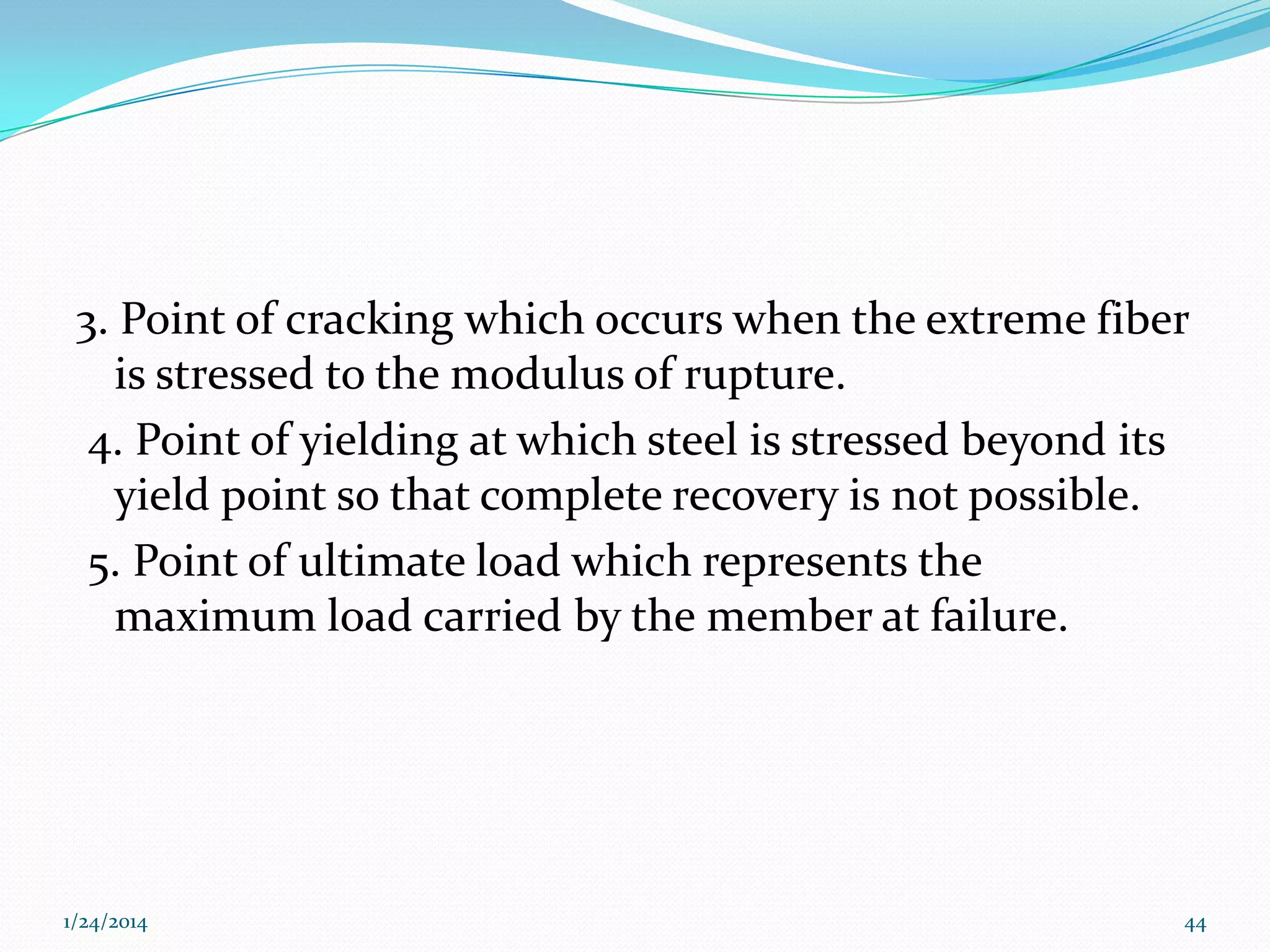 3. Point of cracking which occurs when the extreme fiber
is stressed to the modulus of rupture.
4. Point of yielding at which steel is stressed beyond its
yield point so that complete recovery is not possible.
5. Point of ultimate load which represents the
maximum load carried by the member at failure.

1/24/2014

44

 