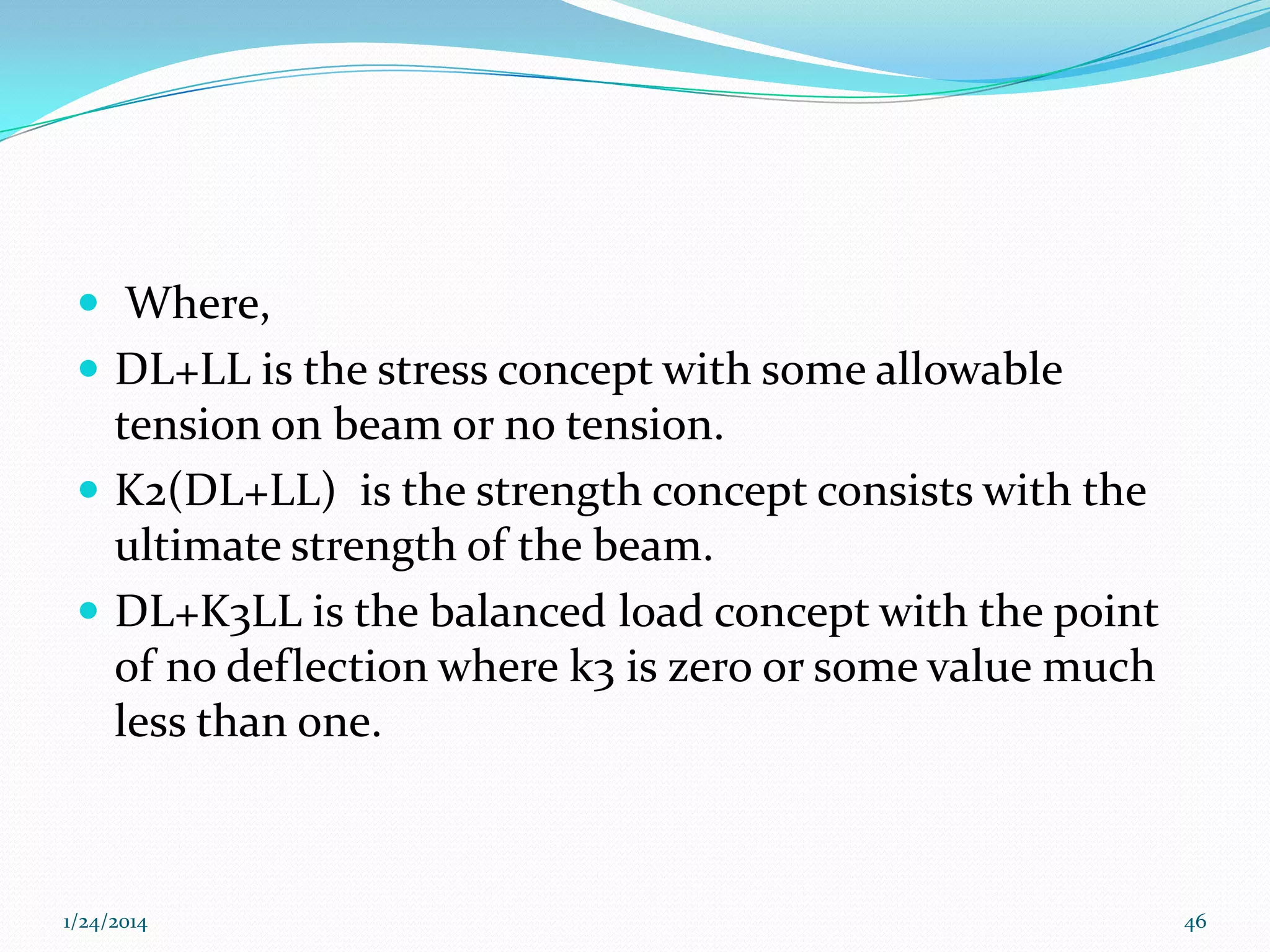  Where,
 DL+LL is the stress concept with some allowable

tension on beam or no tension.
 K2(DL+LL) is the strength concept consists with the
ultimate strength of the beam.
 DL+K3LL is the balanced load concept with the point
of no deflection where k3 is zero or some value much
less than one.

1/24/2014

46

 