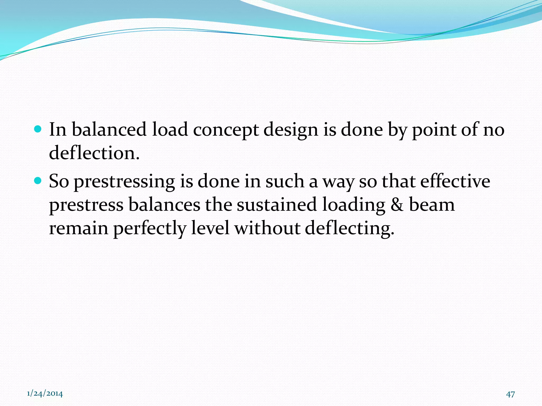  In balanced load concept design is done by point of no

deflection.
 So prestressing is done in such a way so that effective
prestress balances the sustained loading & beam
remain perfectly level without deflecting.

1/24/2014

47

 