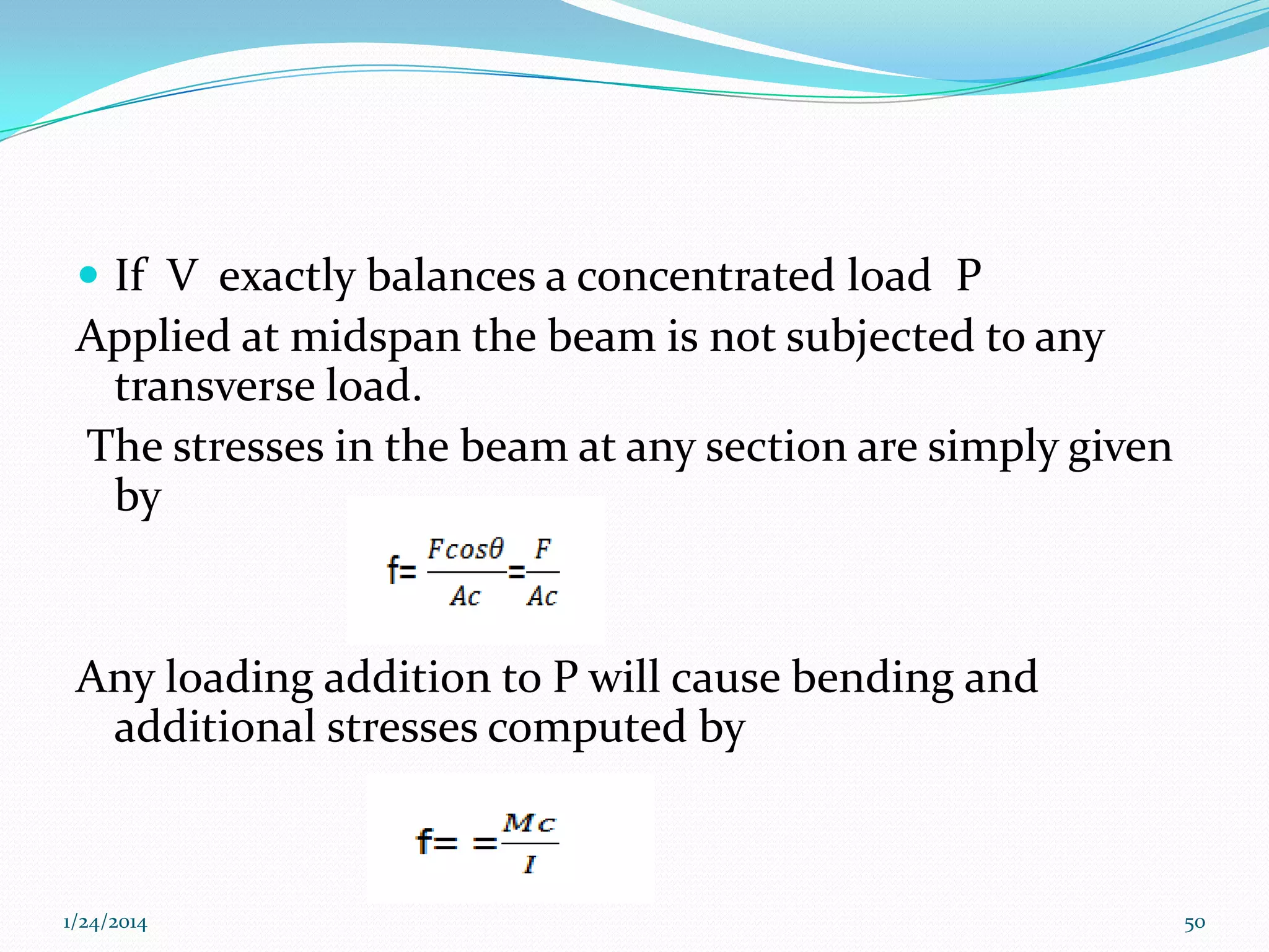  If V exactly balances a concentrated load P

Applied at midspan the beam is not subjected to any
transverse load.
The stresses in the beam at any section are simply given
by

Any loading addition to P will cause bending and
additional stresses computed by

1/24/2014

50

 