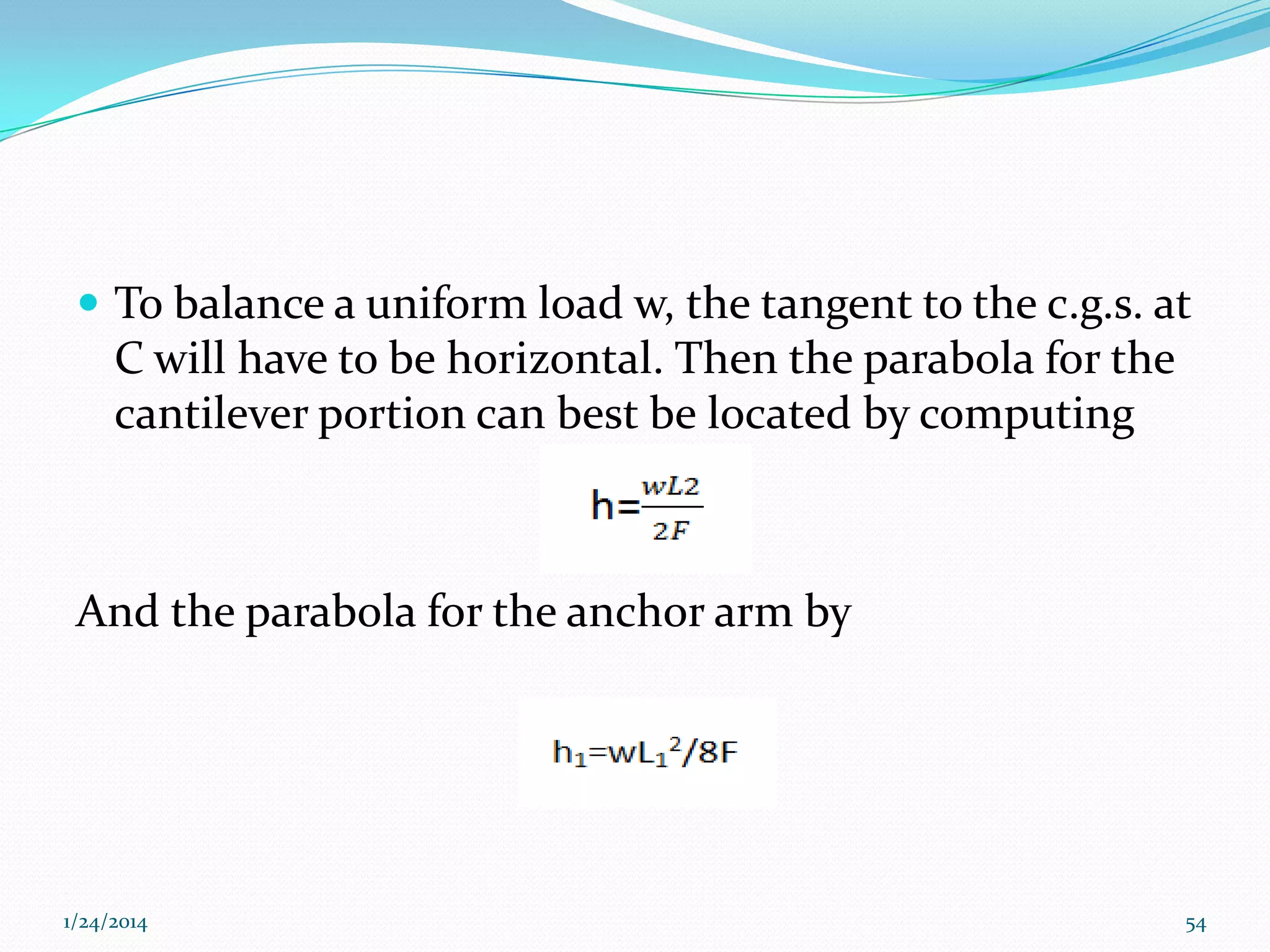  To balance a uniform load w, the tangent to the c.g.s. at

C will have to be horizontal. Then the parabola for the
cantilever portion can best be located by computing

And the parabola for the anchor arm by

1/24/2014

54

 
