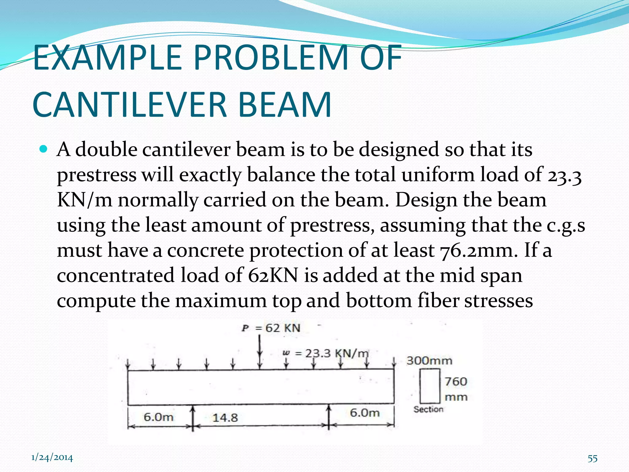 EXAMPLE PROBLEM OF
CANTILEVER BEAM
 A double cantilever beam is to be designed so that its

prestress will exactly balance the total uniform load of 23.3
KN/m normally carried on the beam. Design the beam
using the least amount of prestress, assuming that the c.g.s
must have a concrete protection of at least 76.2mm. If a
concentrated load of 62KN is added at the mid span
compute the maximum top and bottom fiber stresses

1/24/2014

55

 