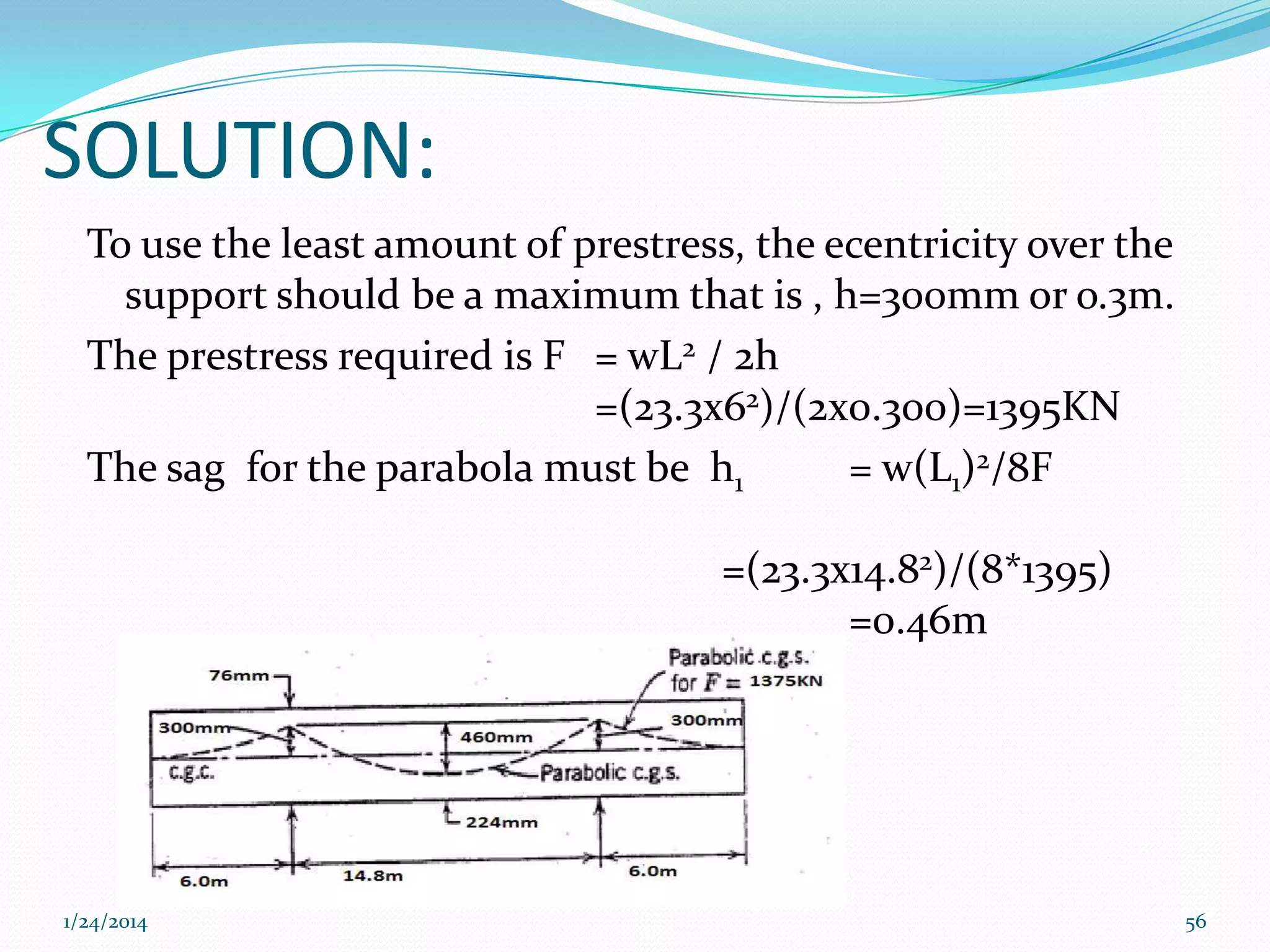 SOLUTION:
To use the least amount of prestress, the ecentricity over the
support should be a maximum that is , h=300mm or o.3m.
The prestress required is F = wL2 / 2h
=(23.3x62)/(2x0.300)=1395KN
The sag for the parabola must be h1
= w(L1)2/8F
=(23.3x14.82)/(8*1395)
=0.46m

1/24/2014

56

 