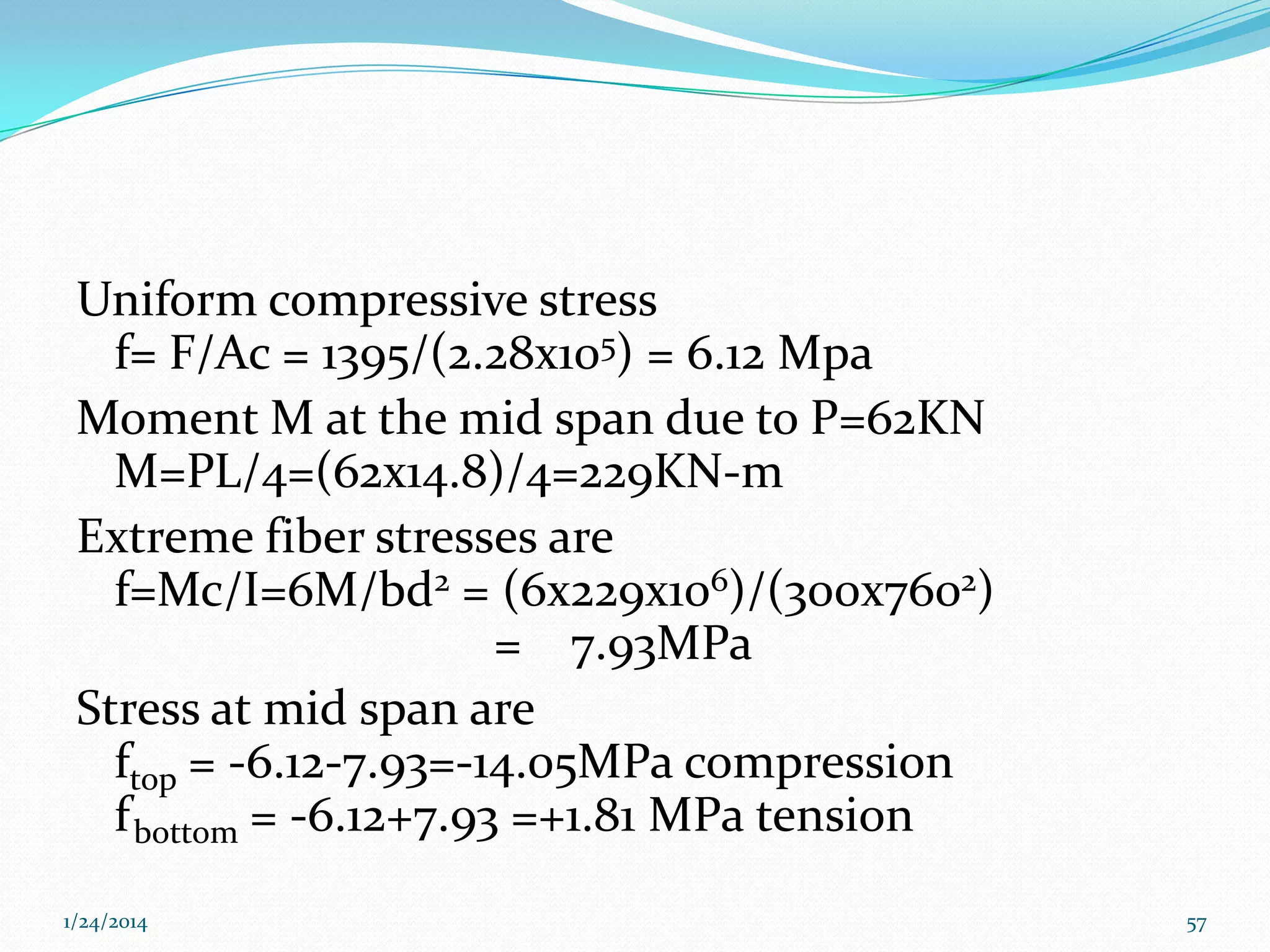 Uniform compressive stress
f= F/Ac = 1395/(2.28x105) = 6.12 Mpa
Moment M at the mid span due to P=62KN
M=PL/4=(62x14.8)/4=229KN-m
Extreme fiber stresses are
f=Mc/I=6M/bd2 = (6x229x106)/(300x7602)
= 7.93MPa
Stress at mid span are
ftop = -6.12-7.93=-14.05MPa compression
f bottom = -6.12+7.93 =+1.81 MPa tension
1/24/2014

57

 