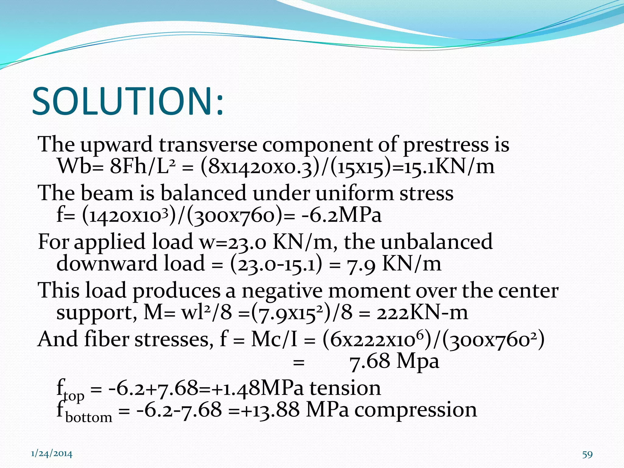 SOLUTION:
The upward transverse component of prestress is
Wb= 8Fh/L2 = (8x1420x0.3)/(15x15)=15.1KN/m
The beam is balanced under uniform stress
f= (1420x103)/(300x760)= -6.2MPa
For applied load w=23.0 KN/m, the unbalanced
downward load = (23.0-15.1) = 7.9 KN/m
This load produces a negative moment over the center
support, M= wl2/8 =(7.9x152)/8 = 222KN-m
And fiber stresses, f = Mc/I = (6x222x106)/(300x7602)
=
7.68 Mpa
ftop = -6.2+7.68=+1.48MPa tension
f bottom = -6.2-7.68 =+13.88 MPa compression
1/24/2014

59

 