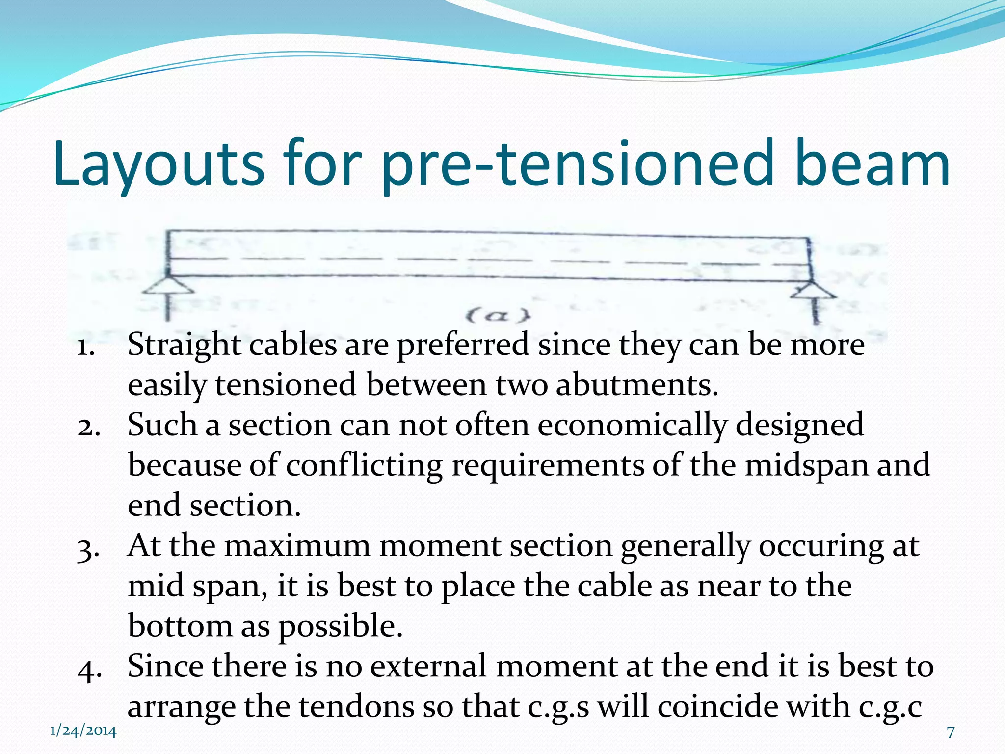 Layouts for pre-tensioned beam
1. Straight cables are preferred since they can be more
easily tensioned between two abutments.
2. Such a section can not often economically designed
because of conflicting requirements of the midspan and
end section.
3. At the maximum moment section generally occuring at
mid span, it is best to place the cable as near to the
bottom as possible.
4. Since there is no external moment at the end it is best to
arrange the tendons so that c.g.s will coincide with c.g.c

1/24/2014

7

 