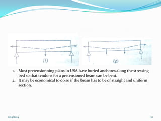 1. Most pretensionning plans in USA have buried anchores along the stressing
bed so that tendons for a pretensioned beam can be bent.
2. It may be economical to do so if the beam has to be of straight and uniform
section.

1/24/2014

10

 