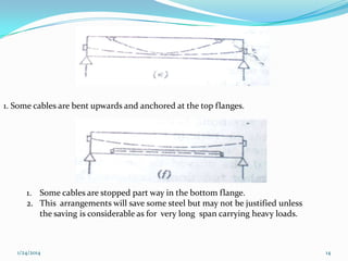 1. Some cables are bent upwards and anchored at the top flanges.

1. Some cables are stopped part way in the bottom flange.
2. This arrangements will save some steel but may not be justified unless
the saving is considerable as for very long span carrying heavy loads.

1/24/2014

14

 