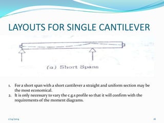 LAYOUTS FOR SINGLE CANTILEVER

1. For a short span with a short cantilever a straight and uniform section may be
the most economical.
2. It is only necessary to vary the c.g.s profile so that it will confirm with the
requirements of the moment diagrams.

1/24/2014

16

 