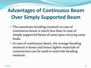 Advantages of Continuous Beam
Over Simply Supported Beam
 The maximum bending moment in case of

continuous beam is much less than in case of
simply supported beam of same span carrying same
loads.
 In case of continuous beam, the average bending
moment is lesser and hence lighter materials of
construction can be used to resist the bending
moment.
1/24/2014

24

 