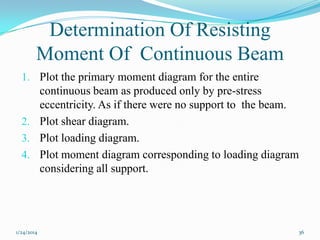 Determination Of Resisting
Moment Of Continuous Beam
1. Plot the primary moment diagram for the entire

continuous beam as produced only by pre-stress
eccentricity. As if there were no support to the beam.
2. Plot shear diagram.
3. Plot loading diagram.
4. Plot moment diagram corresponding to loading diagram
considering all support.

1/24/2014

36

 
