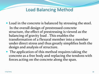 Load Balancing Method
 Load in the concrete is balanced by stressing the steel.

In the overall design of prestressed concrete
structure, the effect of prestressing is viewed as the
balancing of gravity load . This enables the
transformation of a flexural member into a member
under direct stress and thus greatly simplifies both the
design and analysis of structure.
 The application of this method requires taking the
concrete as a free body and replacing the tendons with
forces acting on the concrete along the span.

1/24/2014

39

 