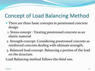Concept of Load Balancing Method
 There are three basic concepts in prestressed concrete

design
1. Stress concept : Treating prestressed concrete as an
elastic material
2. Strength concept: Considering prestressed concrete as
reinforced concrete dealing with ultimate strength.
3. Balanced load concept: Balancing a portion of the load
on the structure.
Load Balancing method follows the third one.
1/24/2014

40

 