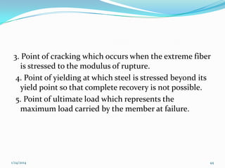3. Point of cracking which occurs when the extreme fiber
is stressed to the modulus of rupture.
4. Point of yielding at which steel is stressed beyond its
yield point so that complete recovery is not possible.
5. Point of ultimate load which represents the
maximum load carried by the member at failure.

1/24/2014

44

 