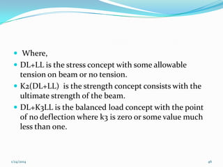  Where,
 DL+LL is the stress concept with some allowable

tension on beam or no tension.
 K2(DL+LL) is the strength concept consists with the
ultimate strength of the beam.
 DL+K3LL is the balanced load concept with the point
of no deflection where k3 is zero or some value much
less than one.

1/24/2014

46

 