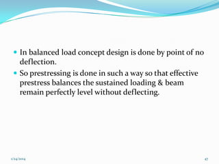  In balanced load concept design is done by point of no

deflection.
 So prestressing is done in such a way so that effective
prestress balances the sustained loading & beam
remain perfectly level without deflecting.

1/24/2014

47

 