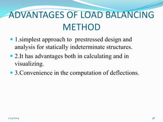 ADVANTAGES OF LOAD BALANCING
METHOD
 1.simplest approach to prestressed design and
analysis for statically indeterminate structures.
 2.It has advantages both in calculating and in
visualizing.

 3.Convenience in the computation of deflections.

1/24/2014

48

 