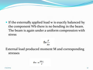  If the externally applied load w is exactly balanced by

the component Wb there is no bending in the beam.
The beam is again under a uniform compression with
stress

External load produced moment M and corresponding
stresses

1/24/2014

52

 