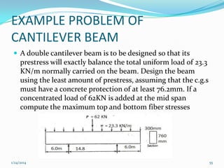 EXAMPLE PROBLEM OF
CANTILEVER BEAM
 A double cantilever beam is to be designed so that its

prestress will exactly balance the total uniform load of 23.3
KN/m normally carried on the beam. Design the beam
using the least amount of prestress, assuming that the c.g.s
must have a concrete protection of at least 76.2mm. If a
concentrated load of 62KN is added at the mid span
compute the maximum top and bottom fiber stresses

1/24/2014

55

 