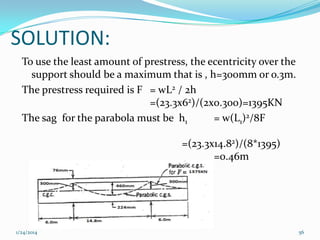 SOLUTION:
To use the least amount of prestress, the ecentricity over the
support should be a maximum that is , h=300mm or o.3m.
The prestress required is F = wL2 / 2h
=(23.3x62)/(2x0.300)=1395KN
The sag for the parabola must be h1
= w(L1)2/8F
=(23.3x14.82)/(8*1395)
=0.46m

1/24/2014

56

 