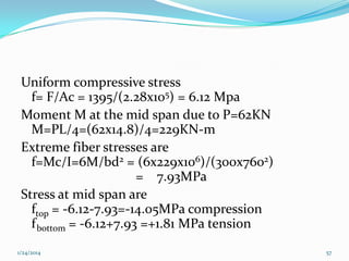 Uniform compressive stress
f= F/Ac = 1395/(2.28x105) = 6.12 Mpa
Moment M at the mid span due to P=62KN
M=PL/4=(62x14.8)/4=229KN-m
Extreme fiber stresses are
f=Mc/I=6M/bd2 = (6x229x106)/(300x7602)
= 7.93MPa
Stress at mid span are
ftop = -6.12-7.93=-14.05MPa compression
f bottom = -6.12+7.93 =+1.81 MPa tension
1/24/2014

57

 