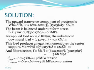 SOLUTION:
The upward transverse component of prestress is
Wb= 8Fh/L2 = (8x1420x0.3)/(15x15)=15.1KN/m
The beam is balanced under uniform stress
f= (1420x103)/(300x760)= -6.2MPa
For applied load w=23.0 KN/m, the unbalanced
downward load = (23.0-15.1) = 7.9 KN/m
This load produces a negative moment over the center
support, M= wl2/8 =(7.9x152)/8 = 222KN-m
And fiber stresses, f = Mc/I = (6x222x106)/(300x7602)
=
7.68 Mpa
ftop = -6.2+7.68=+1.48MPa tension
f bottom = -6.2-7.68 =+13.88 MPa compression
1/24/2014

59

 