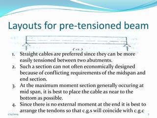 Layouts for pre-tensioned beam
1. Straight cables are preferred since they can be more
easily tensioned between two abutments.
2. Such a section can not often economically designed
because of conflicting requirements of the midspan and
end section.
3. At the maximum moment section generally occuring at
mid span, it is best to place the cable as near to the
bottom as possible.
4. Since there is no external moment at the end it is best to
arrange the tendons so that c.g.s will coincide with c.g.c

1/24/2014

7

 