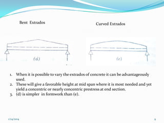Bent Extrados

Curved Extrados

1. When it is possible to vary the extrados of concrete it can be advantageously
used.
2. These will give a favorable height at mid span where it is most needed and yet
yield a concentric or nearly concentric prestress at end section.
3. (d) is simpler in formwork than (e).

1/24/2014

9

 