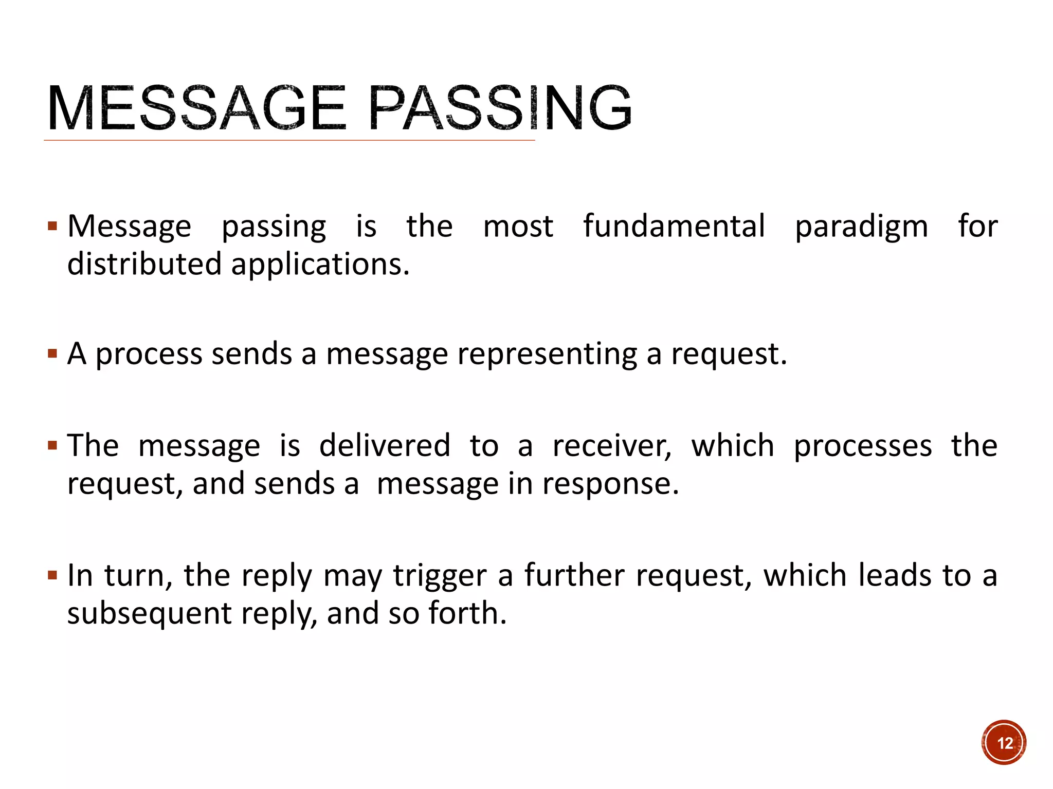  Message passing is the most fundamental paradigm for
distributed applications.
 A process sends a message representing a request.
 The message is delivered to a receiver, which processes the
request, and sends a message in response.
 In turn, the reply may trigger a further request, which leads to a
subsequent reply, and so forth.
12
 