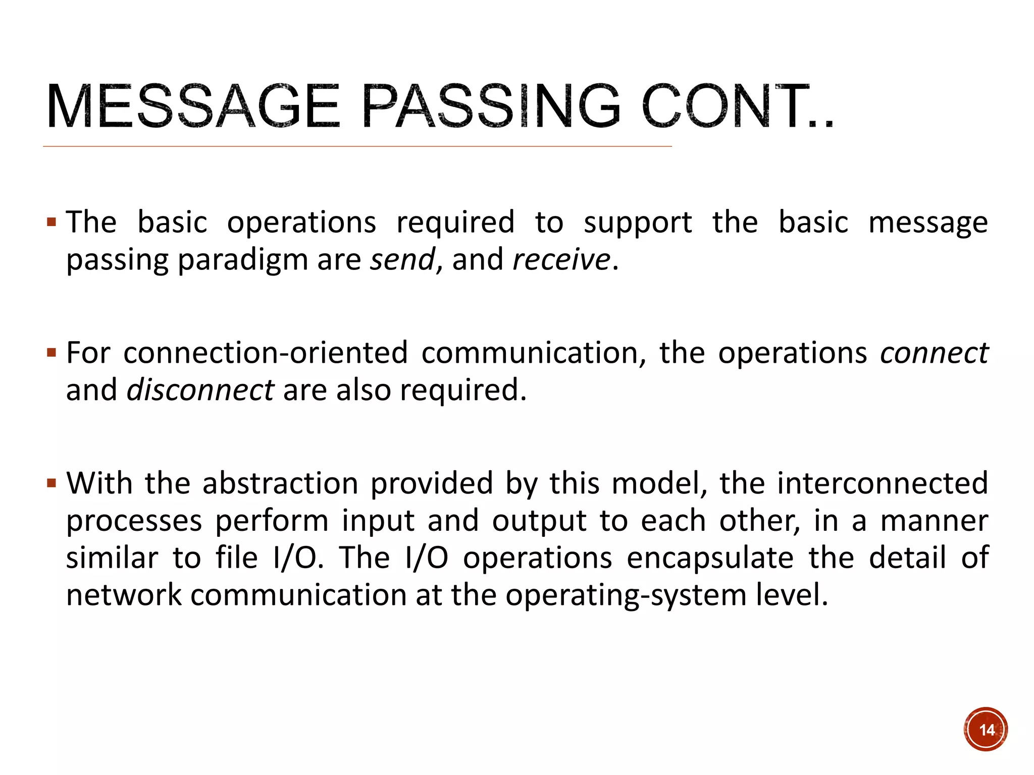  The basic operations required to support the basic message
passing paradigm are send, and receive.
 For connection-oriented communication, the operations connect
and disconnect are also required.
 With the abstraction provided by this model, the interconnected
processes perform input and output to each other, in a manner
similar to file I/O. The I/O operations encapsulate the detail of
network communication at the operating-system level.
14
 