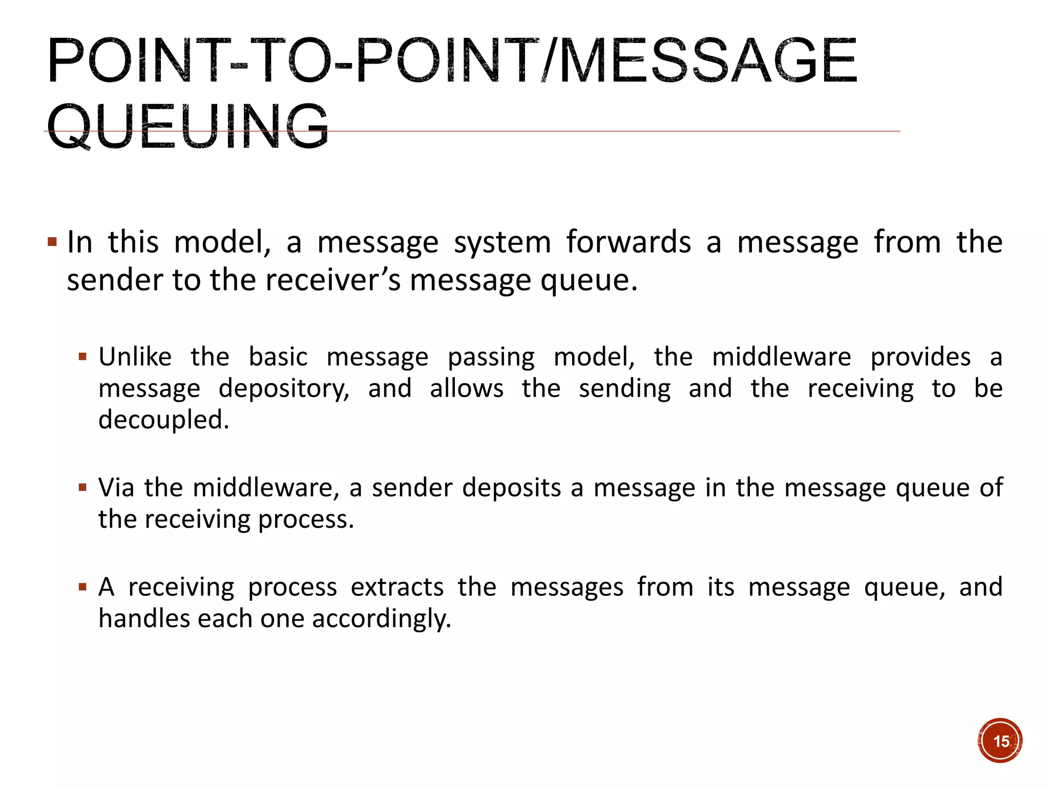  In this model, a message system forwards a message from the
sender to the receiver’s message queue.
 Unlike the basic message passing model, the middleware provides a
message depository, and allows the sending and the receiving to be
decoupled.
 Via the middleware, a sender deposits a message in the message queue of
the receiving process.
 A receiving process extracts the messages from its message queue, and
handles each one accordingly.
15
 