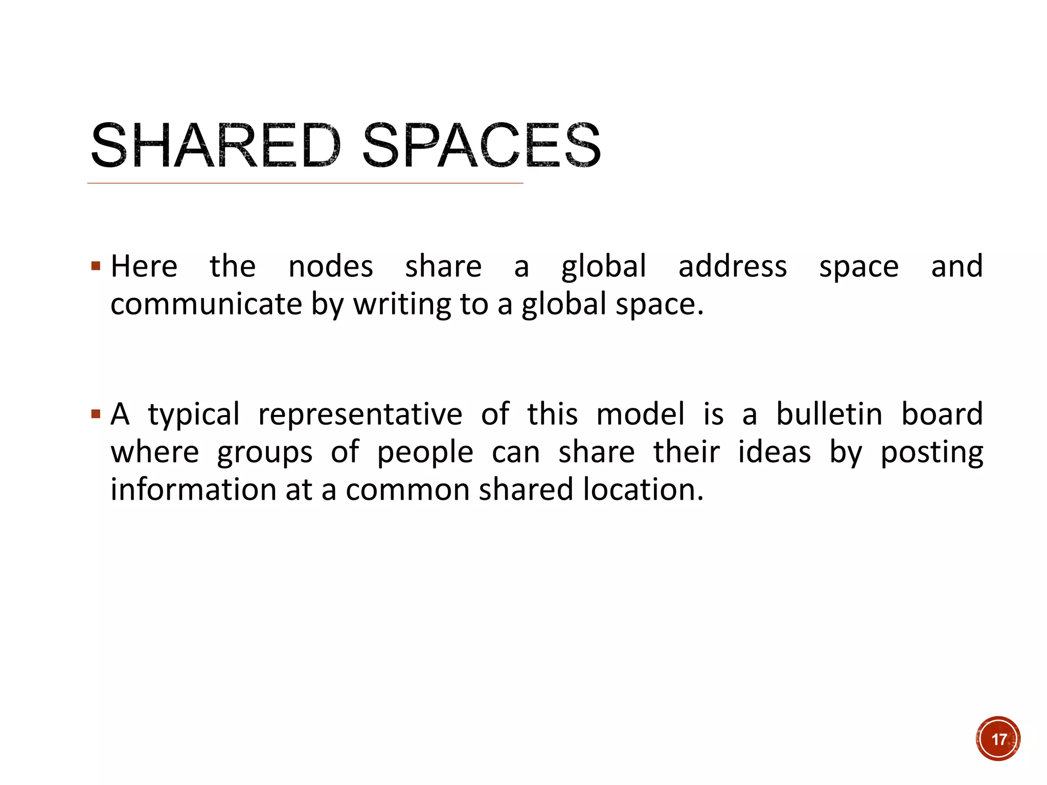  Here the nodes share a global address space and
communicate by writing to a global space.
 A typical representative of this model is a bulletin board
where groups of people can share their ideas by posting
information at a common shared location.
17
 