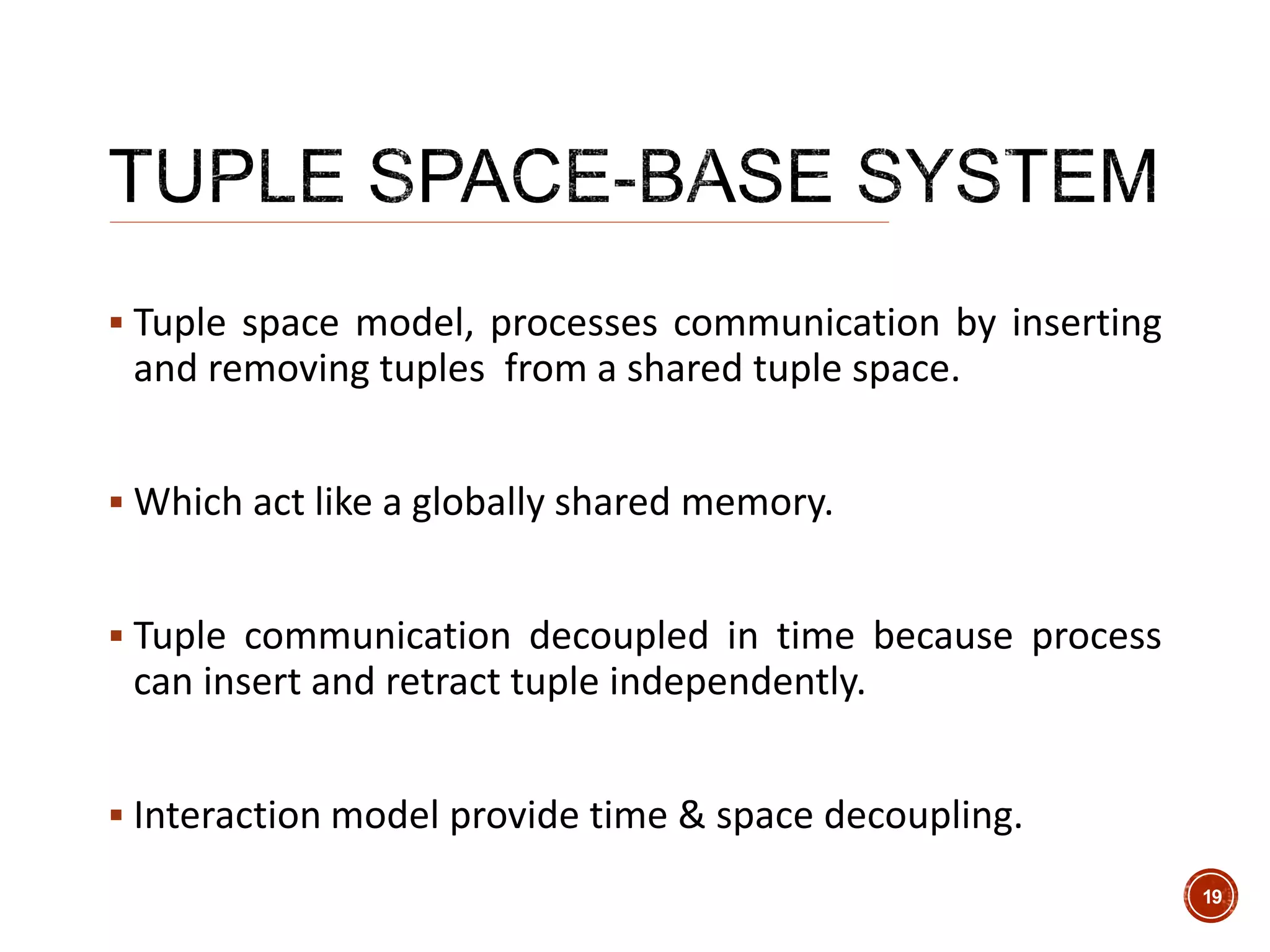  Tuple space model, processes communication by inserting
and removing tuples from a shared tuple space.
 Which act like a globally shared memory.
 Tuple communication decoupled in time because process
can insert and retract tuple independently.
 Interaction model provide time & space decoupling.
19
 