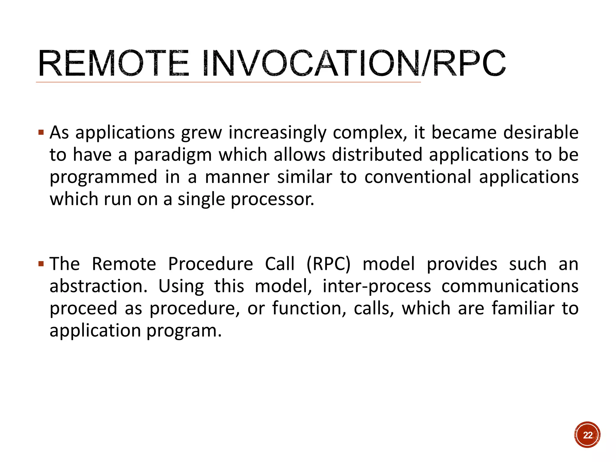  As applications grew increasingly complex, it became desirable
to have a paradigm which allows distributed applications to be
programmed in a manner similar to conventional applications
which run on a single processor.
 The Remote Procedure Call (RPC) model provides such an
abstraction. Using this model, inter-process communications
proceed as procedure, or function, calls, which are familiar to
application program.
22
 