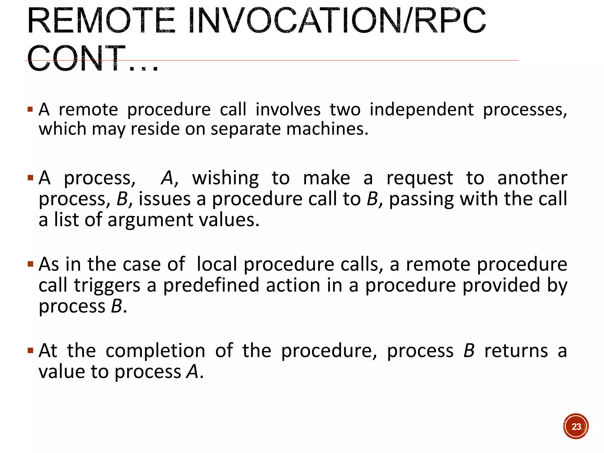  A remote procedure call involves two independent processes,
which may reside on separate machines.
 A process, A, wishing to make a request to another
process, B, issues a procedure call to B, passing with the call
a list of argument values.
 As in the case of local procedure calls, a remote procedure
call triggers a predefined action in a procedure provided by
process B.
 At the completion of the procedure, process B returns a
value to process A.
23
 
