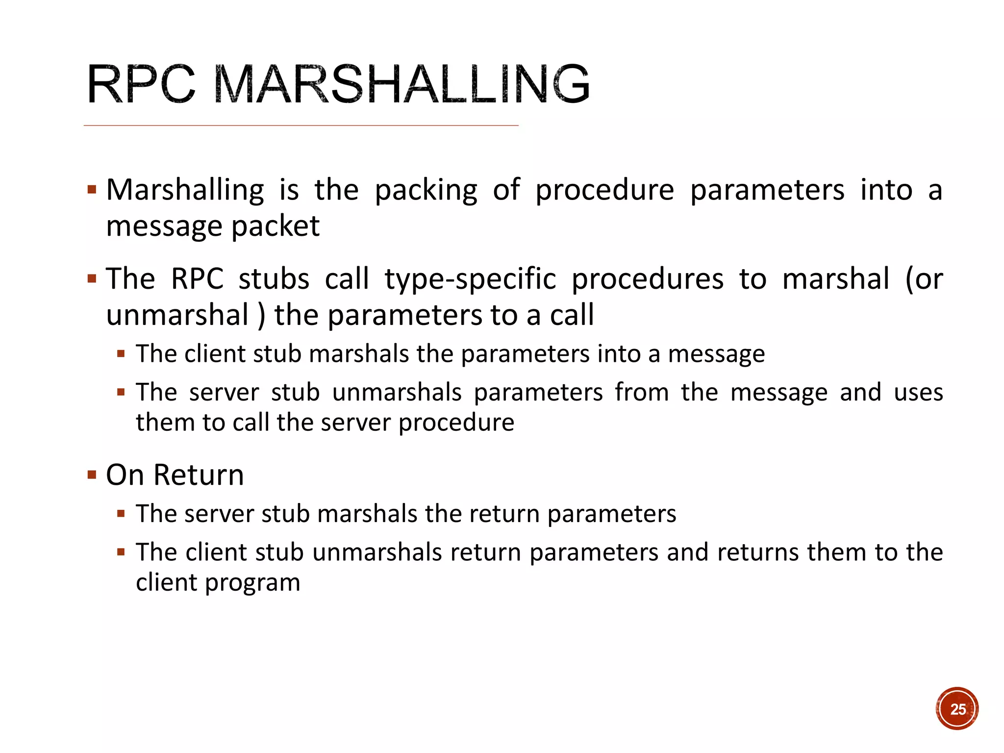  Marshalling is the packing of procedure parameters into a
message packet
 The RPC stubs call type-specific procedures to marshal (or
unmarshal ) the parameters to a call
 The client stub marshals the parameters into a message
 The server stub unmarshals parameters from the message and uses
them to call the server procedure
 On Return
 The server stub marshals the return parameters
 The client stub unmarshals return parameters and returns them to the
client program
25
 
