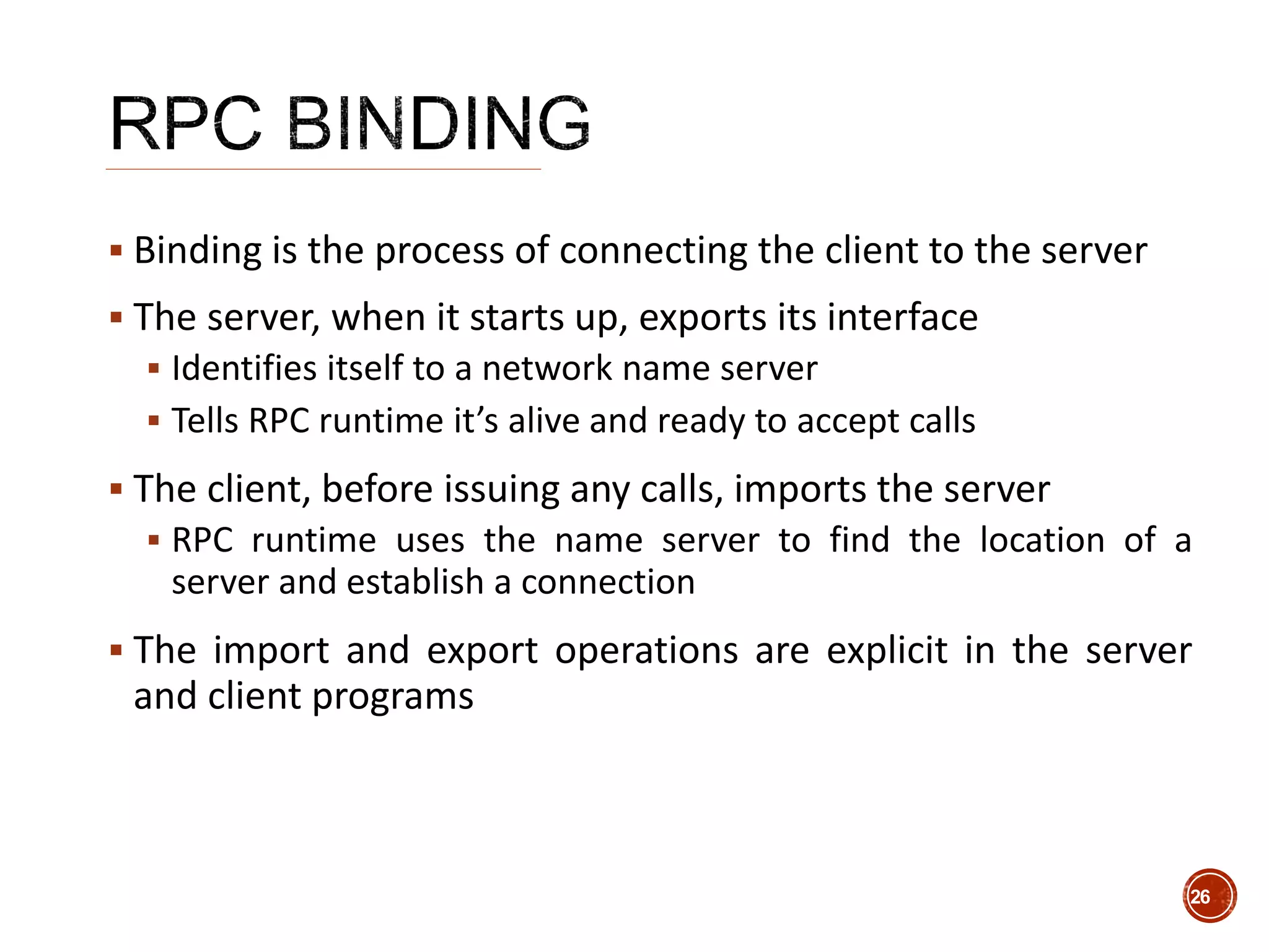  Binding is the process of connecting the client to the server
 The server, when it starts up, exports its interface
 Identifies itself to a network name server
 Tells RPC runtime it’s alive and ready to accept calls
 The client, before issuing any calls, imports the server
 RPC runtime uses the name server to find the location of a
server and establish a connection
 The import and export operations are explicit in the server
and client programs
26
 