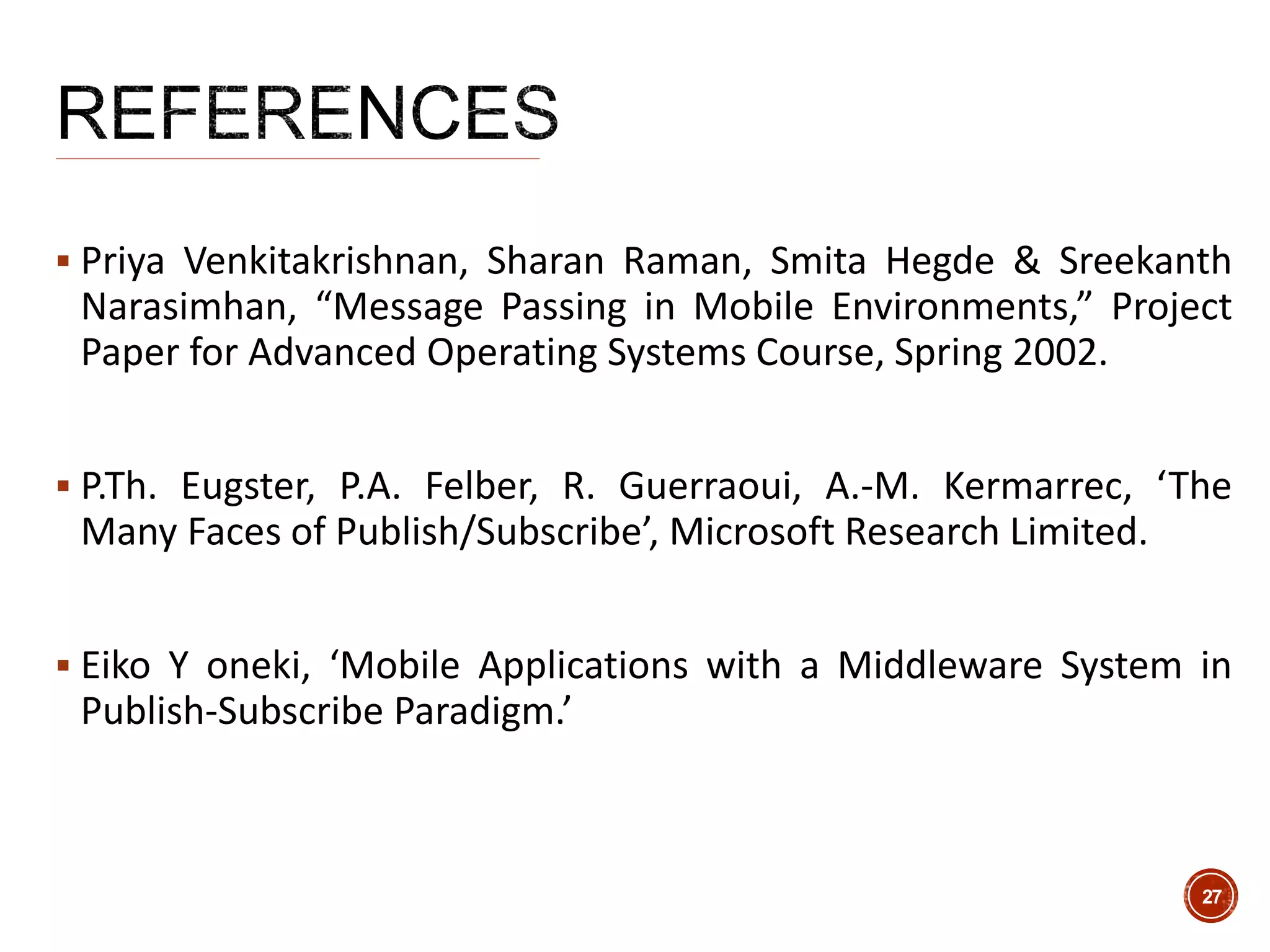  Priya Venkitakrishnan, Sharan Raman, Smita Hegde & Sreekanth
Narasimhan, “Message Passing in Mobile Environments,” Project
Paper for Advanced Operating Systems Course, Spring 2002.
 P.Th. Eugster, P.A. Felber, R. Guerraoui, A.-M. Kermarrec, ‘The
Many Faces of Publish/Subscribe’, Microsoft Research Limited.
 Eiko Y oneki, ‘Mobile Applications with a Middleware System in
Publish-Subscribe Paradigm.’
27
 