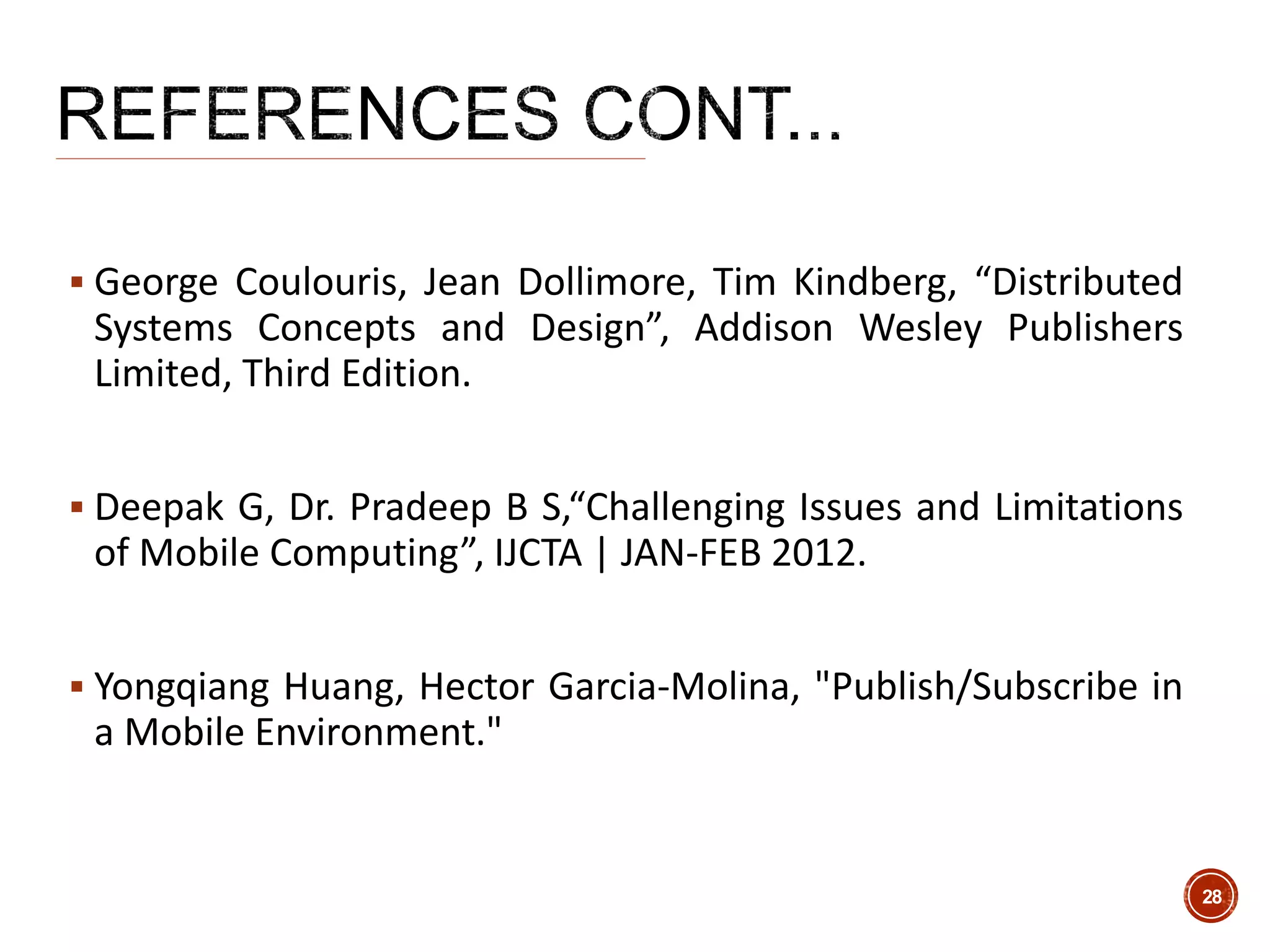  George Coulouris, Jean Dollimore, Tim Kindberg, “Distributed
Systems Concepts and Design”, Addison Wesley Publishers
Limited, Third Edition.
 Deepak G, Dr. Pradeep B S,“Challenging Issues and Limitations
of Mobile Computing”, IJCTA | JAN-FEB 2012.
 Yongqiang Huang, Hector Garcia-Molina, "Publish/Subscribe in
a Mobile Environment."
28
 