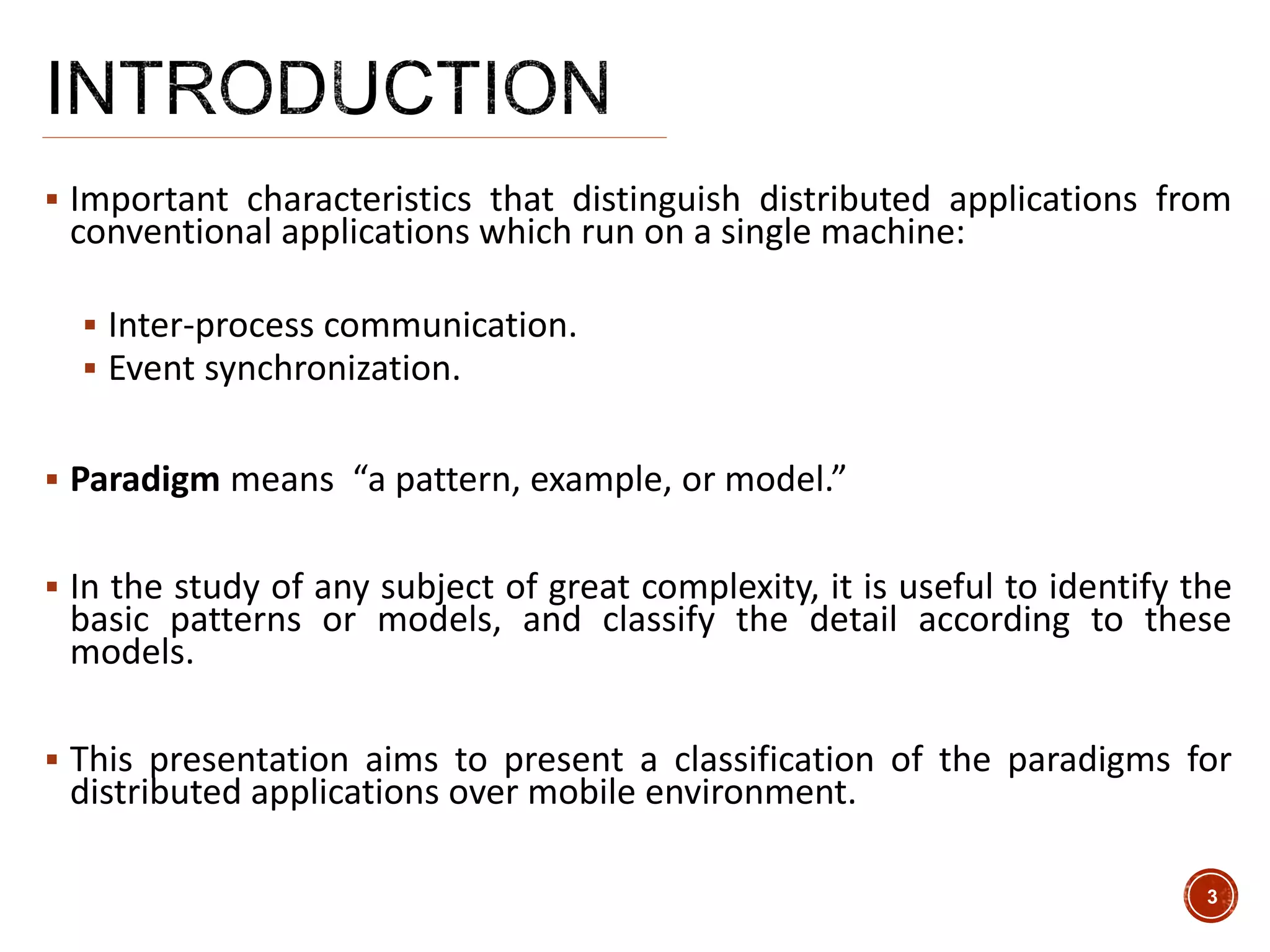  Important characteristics that distinguish distributed applications from
conventional applications which run on a single machine:
 Inter-process communication.
 Event synchronization.
 Paradigm means “a pattern, example, or model.”
 In the study of any subject of great complexity, it is useful to identify the
basic patterns or models, and classify the detail according to these
models.
 This presentation aims to present a classification of the paradigms for
distributed applications over mobile environment.
3
 