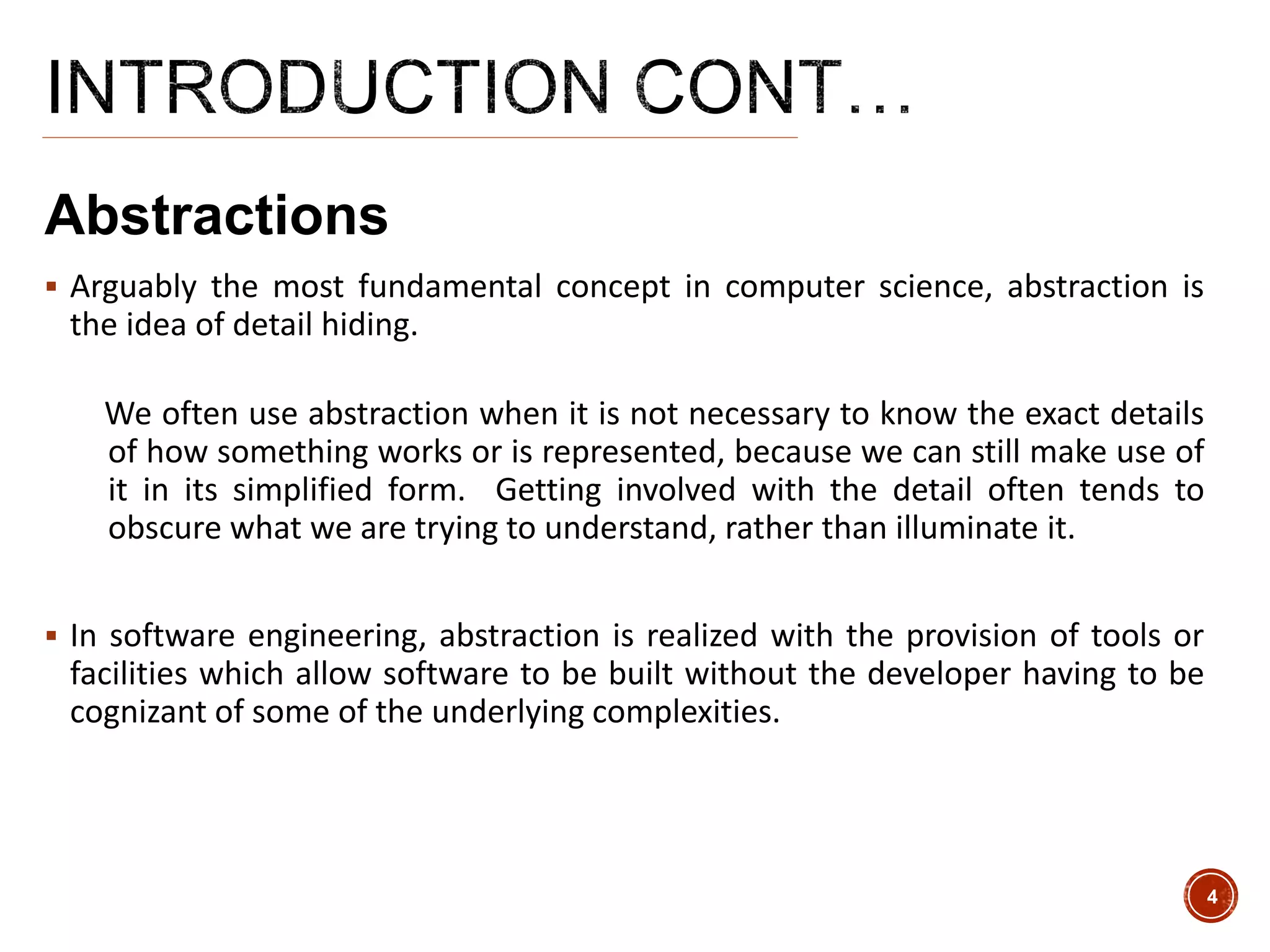 Abstractions
 Arguably the most fundamental concept in computer science, abstraction is
the idea of detail hiding.
We often use abstraction when it is not necessary to know the exact details
of how something works or is represented, because we can still make use of
it in its simplified form. Getting involved with the detail often tends to
obscure what we are trying to understand, rather than illuminate it.
 In software engineering, abstraction is realized with the provision of tools or
facilities which allow software to be built without the developer having to be
cognizant of some of the underlying complexities.
4
 