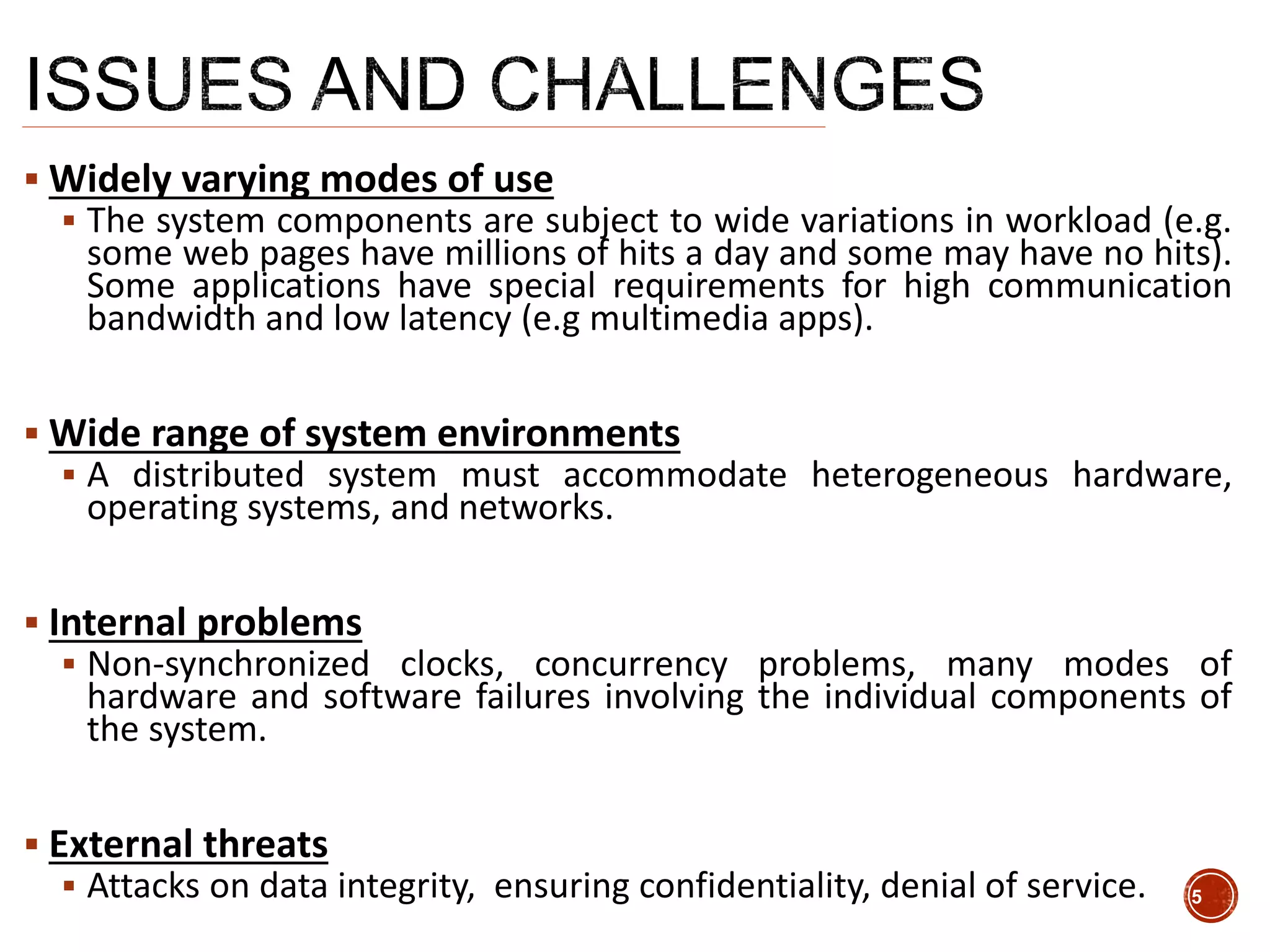 Widely varying modes of use
 The system components are subject to wide variations in workload (e.g.
some web pages have millions of hits a day and some may have no hits).
Some applications have special requirements for high communication
bandwidth and low latency (e.g multimedia apps).
 Wide range of system environments
 A distributed system must accommodate heterogeneous hardware,
operating systems, and networks.
 Internal problems
 Non-synchronized clocks, concurrency problems, many modes of
hardware and software failures involving the individual components of
the system.
 External threats
 Attacks on data integrity, ensuring confidentiality, denial of service. 5
 
