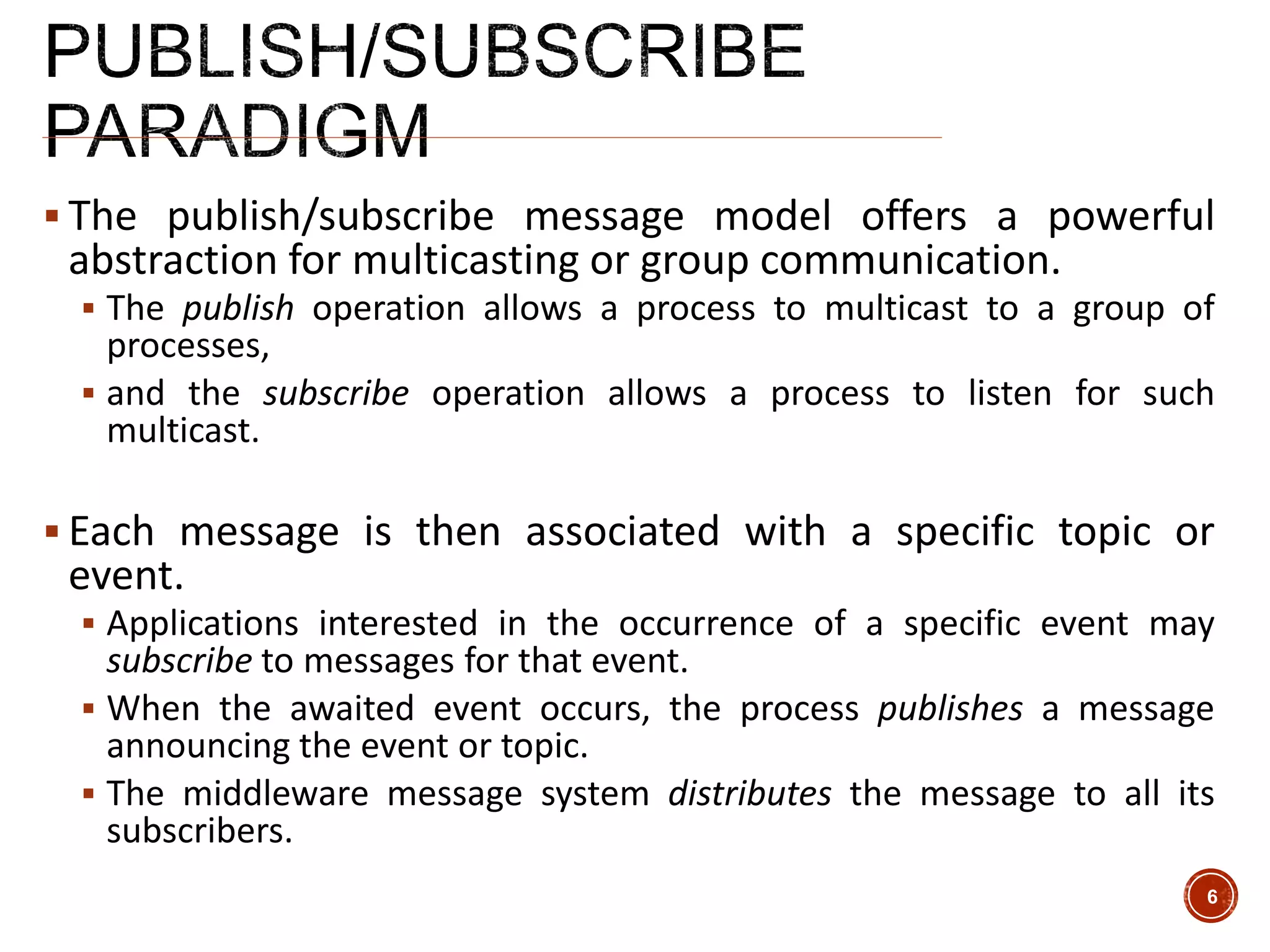  The publish/subscribe message model offers a powerful
abstraction for multicasting or group communication.
 The publish operation allows a process to multicast to a group of
processes,
 and the subscribe operation allows a process to listen for such
multicast.
 Each message is then associated with a specific topic or
event.
 Applications interested in the occurrence of a specific event may
subscribe to messages for that event.
 When the awaited event occurs, the process publishes a message
announcing the event or topic.
 The middleware message system distributes the message to all its
subscribers.
6
 