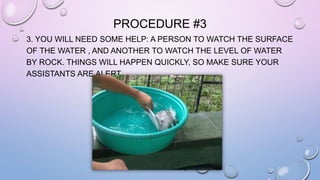 PROCEDURE #3 
3. YOU WILL NEED SOME HELP: A PERSON TO WATCH THE SURFACE 
OF THE WATER , AND ANOTHER TO WATCH THE LEVEL OF WATER 
BY ROCK. THINGS WILL HAPPEN QUICKLY, SO MAKE SURE YOUR 
ASSISTANTS ARE ALERT. 
 