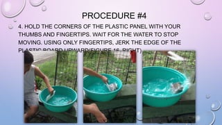 PROCEDURE #4 
4. HOLD THE CORNERS OF THE PLASTIC PANEL WITH YOUR 
THUMBS AND FINGERTIPS. WAIT FOR THE WATER TO STOP 
MOVING. USING ONLY FINGERTIPS, JERK THE EDGE OF THE 
PLASTIC BOARD UPWARD(FIGURE 16, RIGHT) 
 