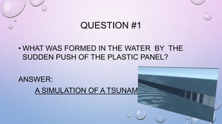 QUESTION #1 
• WHAT WAS FORMED IN THE WATER BY THE 
SUDDEN PUSH OF THE PLASTIC PANEL? 
ANSWER: 
A SIMULATION OF A TSUNAMI 
 
