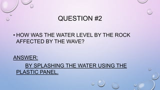 QUESTION #2 
• HOW WAS THE WATER LEVEL BY THE ROCK 
AFFECTED BY THE WAVE? 
ANSWER: 
BY SPLASHING THE WATER USING THE 
PLASTIC PANEL. 
 